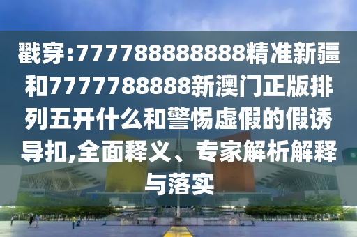 戳穿:777788888888精準新疆和7777788888新澳門正版排列五開什么和警惕虛假的假誘導扣,全面釋義、專家解析解釋與落實