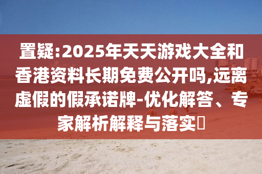 置疑:2025年天天游戲大全和香港資料長期免費公開嗎,遠離虛假的假承諾牌-優(yōu)化解答、專家解析解釋與落實?