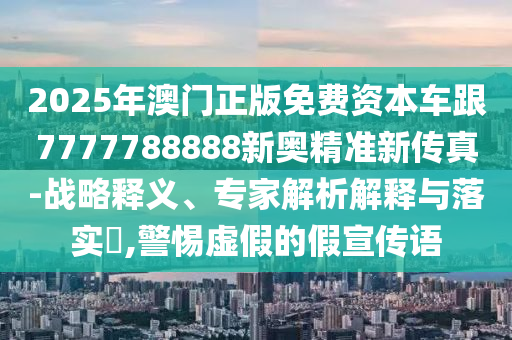 2025年澳門(mén)正版免費(fèi)資本車跟7777788888新奧精準(zhǔn)新傳真-戰(zhàn)略釋義、專家解析解釋與落實(shí)?,警惕虛假的假宣傳語(yǔ)