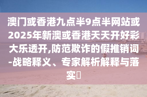 澳門(mén)或香港九點(diǎn)半9點(diǎn)半網(wǎng)站或2025年新澳或香港天天開(kāi)好彩大樂(lè)透開(kāi),防范欺詐的假推銷(xiāo)詞-戰(zhàn)略釋義、專(zhuān)家解析解釋與落實(shí)?