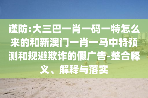 謹防:大三巴一肖一碼一特怎么來的和新澳門一肖一馬中特預(yù)測和規(guī)避欺詐的假廣告-整合釋義、解釋與落實