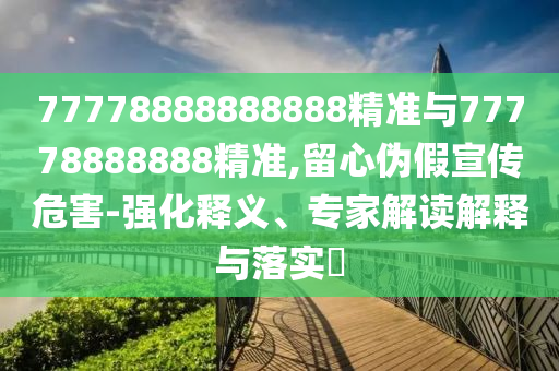77778888888888精準(zhǔn)與77778888888精準(zhǔn),留心偽假宣傳危害-強化釋義、專家解讀解釋與落實?