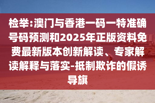 檢舉:澳門(mén)與香港一碼一特準(zhǔn)確號(hào)碼預(yù)測(cè)和2025年正版資料免費(fèi)最新版本創(chuàng)新解讀、專(zhuān)家解讀解釋與落實(shí)-抵制欺詐的假誘導(dǎo)旗