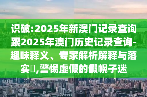 識(shí)破:2025年新澳門記錄查詢跟2025年澳門歷史記錄查詢-趣味釋義、專家解析解釋與落實(shí)?,警惕虛假的假幌子迷
