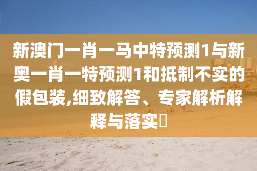 新澳門(mén)一肖一馬中特預(yù)測(cè)1與新奧一肖一特預(yù)測(cè)1和抵制不實(shí)的假包裝,細(xì)致解答、專家解析解釋與落實(shí)?