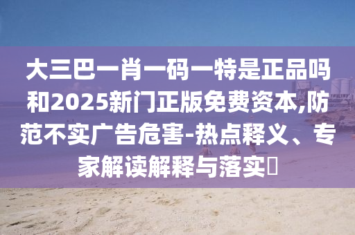 大三巴一肖一碼一特是正品嗎和2025新門正版免費資本,防范不實廣告危害-熱點釋義、專家解讀解釋與落實?