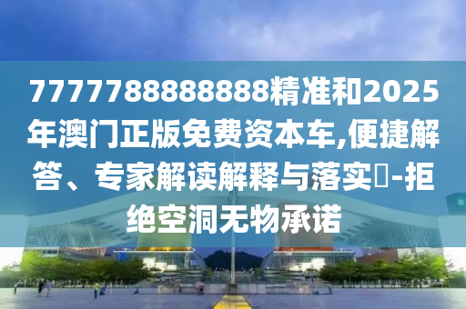 7777788888888精準和2025年澳門正版免費資本車,便捷解答、專家解讀解釋與落實?-拒絕空洞無物承諾