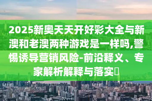2025新奧天天開好彩大全與新澳和老澳兩種游戲是一樣嗎,警惕誘導(dǎo)營(yíng)銷風(fēng)險(xiǎn)-前沿釋義、專家解析解釋與落實(shí)?