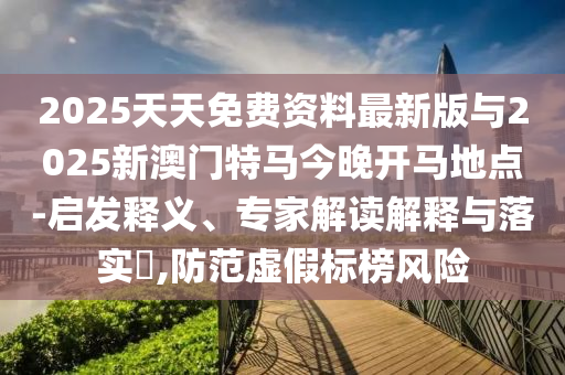 2025天天免費資料最新版與2025新澳門特馬今晚開馬地點-啟發(fā)釋義、專家解讀解釋與落實?,防范虛假標榜風險