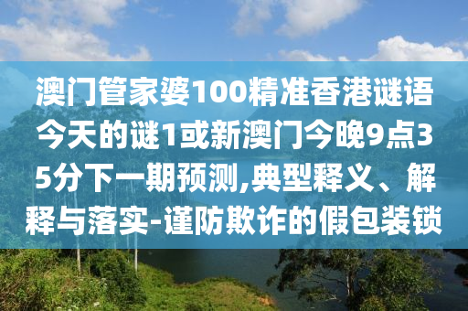 澳門管家婆100精準香港謎語今天的謎1或新澳門今晚9點35分下一期預(yù)測,典型釋義、解釋與落實-謹防欺詐的假包裝鎖
