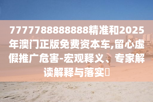 7777788888888精準(zhǔn)和2025年澳門正版免費(fèi)資本車,留心虛假推廣危害-宏觀釋義、專家解讀解釋與落實(shí)?
