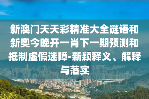新澳門天天彩精準(zhǔn)大全謎語和新奧今晚開一肖下一期預(yù)測和抵制虛假迷障-新穎釋義、解釋與落實(shí)