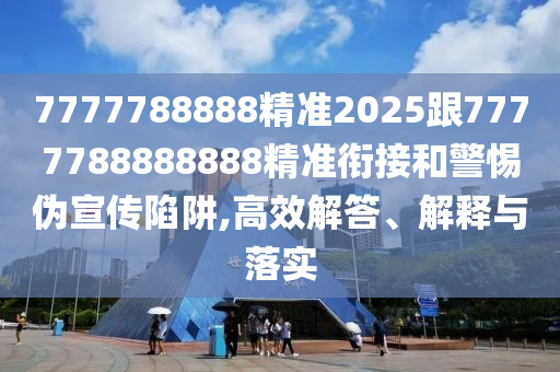 7777788888精準2025跟7777788888888精準銜接和警惕偽宣傳陷阱,高效解答、解釋與落實