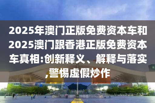 2025年澳門正版免費資本車和2025澳門跟香港正版免費資本車真相:創(chuàng)新釋義、解釋與落實,警惕虛假炒作