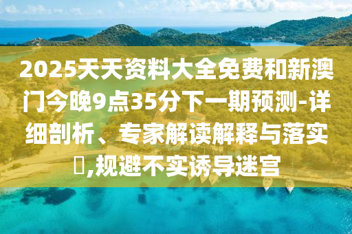 2025天天資料大全免費(fèi)和新澳門今晚9點(diǎn)35分下一期預(yù)測-詳細(xì)剖析、專家解讀解釋與落實?,規(guī)避不實誘導(dǎo)迷宮