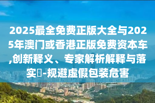 2025最全免費(fèi)正版大全與2025年澳門或香港正版免費(fèi)資本車,創(chuàng)新釋義、專家解析解釋與落實(shí)?-規(guī)避虛假包裝危害