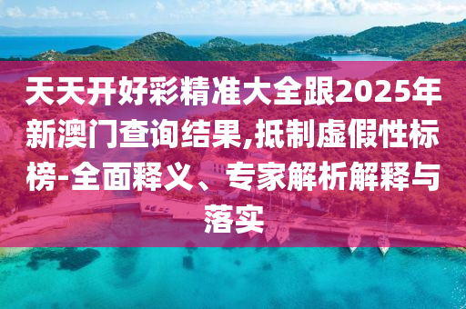 天天開好彩精準大全跟2025年新澳門查詢結果,抵制虛假性標榜-全面釋義、專家解析解釋與落實