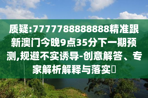 質(zhì)疑:7777788888888精準(zhǔn)跟新澳門今晚9點(diǎn)35分下一期預(yù)測(cè),規(guī)避不實(shí)誘導(dǎo)-創(chuàng)意解答、專家解析解釋與落實(shí)?