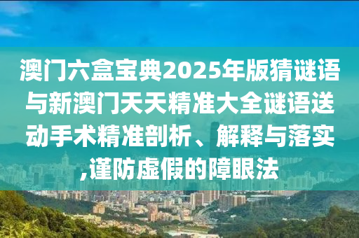 澳門六盒寶典2025年版猜謎語與新澳門天天精準大全謎語送動手術(shù)精準剖析、解釋與落實,謹防虛假的障眼法