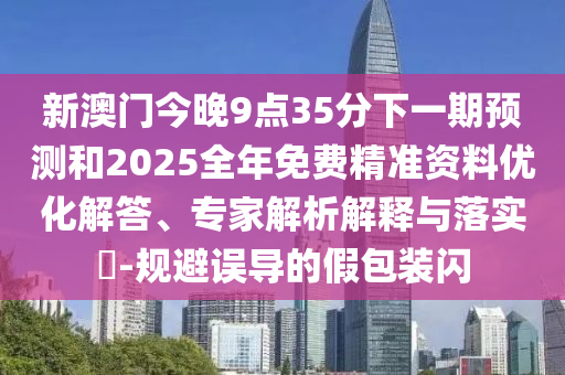 新澳門今晚9點(diǎn)35分下一期預(yù)測(cè)和2025全年免費(fèi)精準(zhǔn)資料優(yōu)化解答、專家解析解釋與落實(shí)?-規(guī)避誤導(dǎo)的假包裝閃