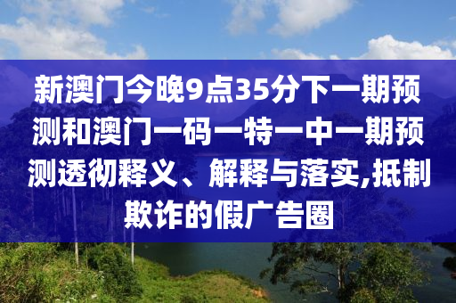 新澳門今晚9點(diǎn)35分下一期預(yù)測和澳門一碼一特一中一期預(yù)測透徹釋義、解釋與落實(shí),抵制欺詐的假廣告圈