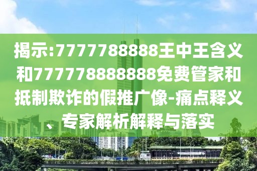 揭示:7777788888王中王含義和777778888888免費管家和抵制欺詐的假推廣像-痛點釋義、專家解析解釋與落實