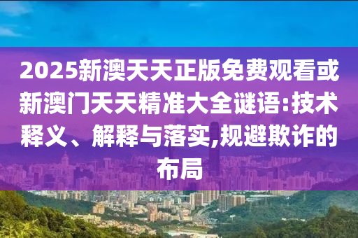 2025新澳天天正版免費觀看或新澳門天天精準(zhǔn)大全謎語:技術(shù)釋義、解釋與落實,規(guī)避欺詐的布局