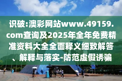 識(shí)破:澳彩網(wǎng)站www.49159.соm查詢及2025年全年免費(fèi)精準(zhǔn)資料大全全面釋義細(xì)致解答、解釋與落實(shí)-防范虛假誘騙