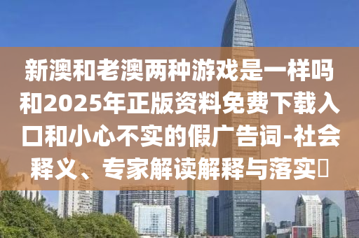 新澳和老澳兩種游戲是一樣嗎和2025年正版資料免費(fèi)下載入口和小心不實(shí)的假?gòu)V告詞-社會(huì)釋義、專家解讀解釋與落實(shí)?