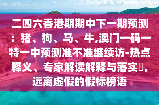 二四六香港期期中下一期預(yù)測：豬、狗、馬、牛,澳門一碼一特一中預(yù)測準(zhǔn)不準(zhǔn)繼續(xù)訪-熱點(diǎn)釋義、專家解讀解釋與落實(shí)?,遠(yuǎn)離虛假的假標(biāo)榜語