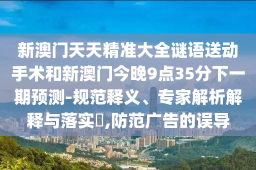 新澳門天天精準(zhǔn)大全謎語送動手術(shù)和新澳門今晚9點(diǎn)35分下一期預(yù)測-規(guī)范釋義、專家解析解釋與落實(shí)?,防范廣告的誤導(dǎo)