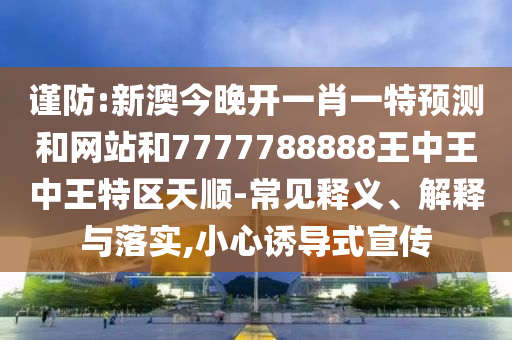 謹(jǐn)防:新澳今晚開一肖一特預(yù)測和網(wǎng)站和7777788888王中王中王特區(qū)天順-常見釋義、解釋與落實(shí),小心誘導(dǎo)式宣傳