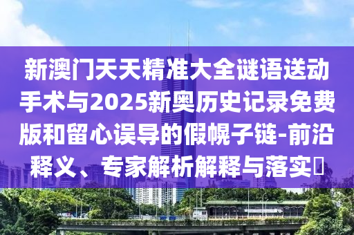 新澳門天天精準大全謎語送動手術與2025新奧歷史記錄免費版和留心誤導的假幌子鏈-前沿釋義、專家解析解釋與落實?