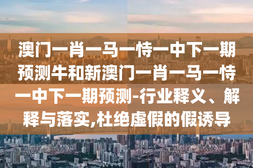 澳門一肖一馬一恃一中下一期預測牛和新澳門一肖一馬一恃一中下一期預測-行業(yè)釋義、解釋與落實,杜絕虛假的假誘導