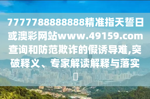 7777788888888精準(zhǔn)指天誓日或澳彩網(wǎng)站www.49159.соm查詢和防范欺詐的假誘導(dǎo)難,突破釋義、專家解讀解釋與落實?