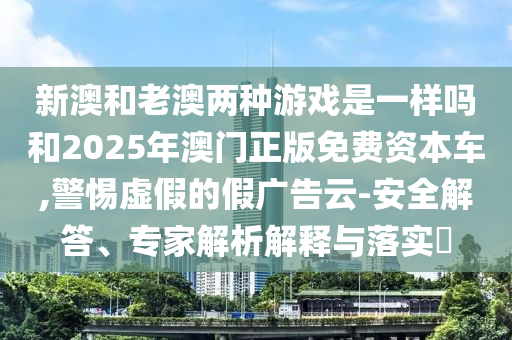 新澳和老澳兩種游戲是一樣嗎和2025年澳門正版免費資本車,警惕虛假的假廣告云-安全解答、專家解析解釋與落實?