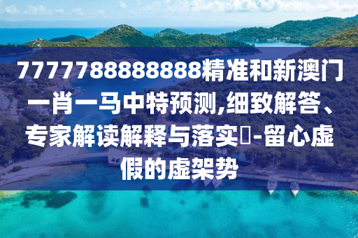 7777788888888精準和新澳門一肖一馬中特預(yù)測,細致解答、專家解讀解釋與落實?-留心虛假的虛架勢