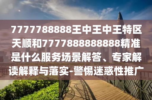 7777788888王中王中王特區(qū)天順和7777888888888精準是什么服務(wù)場景解答、專家解讀解釋與落實-警惕迷惑性推廣