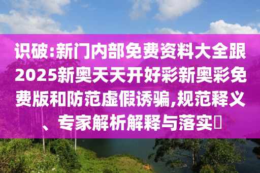 識破:新門內部免費資料大全跟2025新奧天天開好彩新奧彩免費版和防范虛假誘騙,規(guī)范釋義、專家解析解釋與落實?
