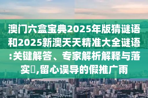 澳門六盒寶典2025年版猜謎語和2025新澳天天精準(zhǔn)大全謎語:關(guān)鍵解答、專家解析解釋與落實(shí)?,留心誤導(dǎo)的假推廣雨