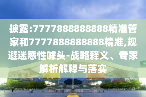 披露:7777888888888精準管家和7777888888888精準,規(guī)避迷惑性噱頭-戰(zhàn)略釋義、專家解析解釋與落實