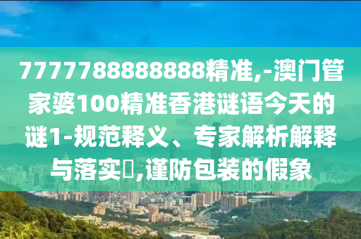 7777788888888精準(zhǔn),-澳門管家婆100精準(zhǔn)香港謎語(yǔ)今天的謎1-規(guī)范釋義、專家解析解釋與落實(shí)?,謹(jǐn)防包裝的假象
