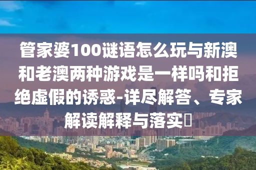 管家婆100謎語怎么玩與新澳和老澳兩種游戲是一樣嗎和拒絕虛假的誘惑-詳盡解答、專家解讀解釋與落實(shí)?