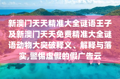 新澳門天天精準(zhǔn)大全謎語王子及新澳門天天免費(fèi)精準(zhǔn)大全謎語動物大突破釋義、解釋與落實(shí),警惕虛假的假廣告云