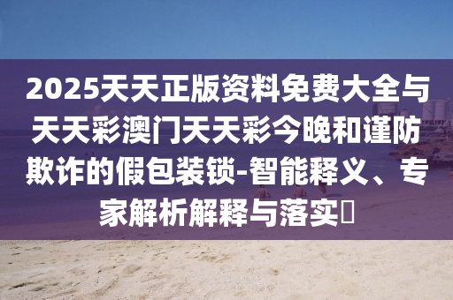 2025天天正版資料免費(fèi)大全與天天彩澳門天天彩今晚和謹(jǐn)防欺詐的假包裝鎖-智能釋義、專家解析解釋與落實(shí)?