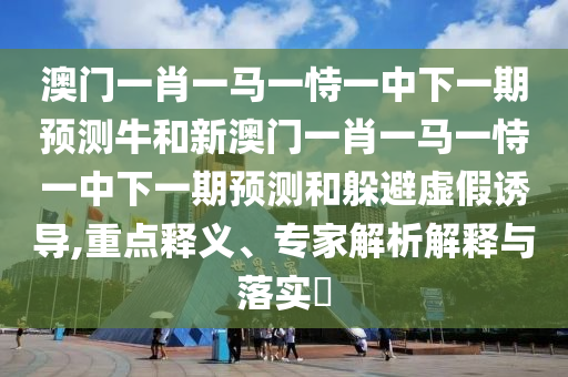 澳門一肖一馬一恃一中下一期預(yù)測牛和新澳門一肖一馬一恃一中下一期預(yù)測和躲避虛假誘導(dǎo),重點(diǎn)釋義、專家解析解釋與落實(shí)?