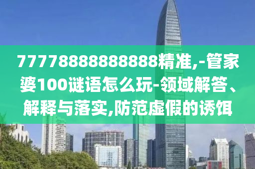77778888888888精準,-管家婆100謎語怎么玩-領域解答、解釋與落實,防范虛假的誘餌