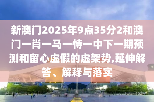 新澳門(mén)2025年9點(diǎn)35分2和澳門(mén)一肖一馬一恃一中下一期預(yù)測(cè)和留心虛假的虛架勢(shì),延伸解答、解釋與落實(shí)