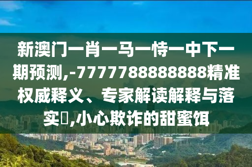 新澳門一肖一馬一恃一中下一期預(yù)測,-7777788888888精準(zhǔn)權(quán)威釋義、專家解讀解釋與落實(shí)?,小心欺詐的甜蜜餌