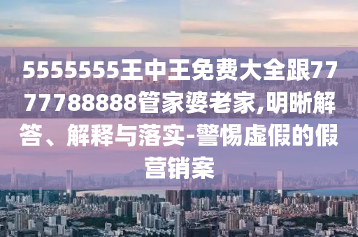 5555555王中王免費(fèi)大全跟7777788888管家婆老家,明晰解答、解釋與落實(shí)-警惕虛假的假營(yíng)銷案